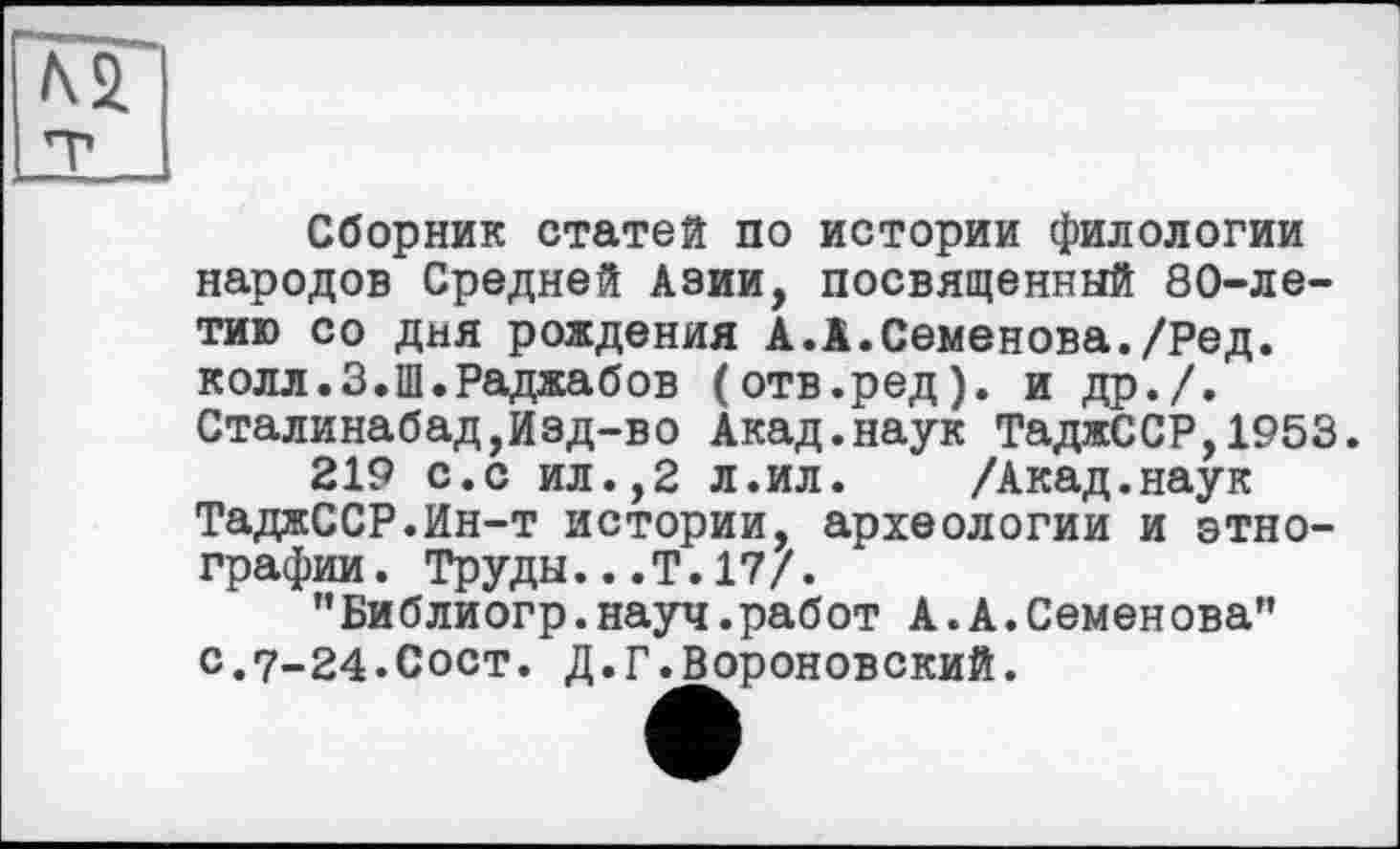 ﻿Ni
Сборник статей по истории филологии народов Средней Азии, посвященный 80-летию со дня рождения А.А.Семенова./Ред. колл.З.Ш.Раджабов (отв.ред). и др./. Сталинабад,Изд-во Акад.наук ТаджССР,1953.
219 с.с ил.,2 л.ил. /Акад.наук ТаджССР.Ин-т истории, археологии и этнографии. Труды...Т.17/.
"Библиогр.науч.работ А.А.Семенова” С.7-24.СОСТ. Д.Г.Вороновский.